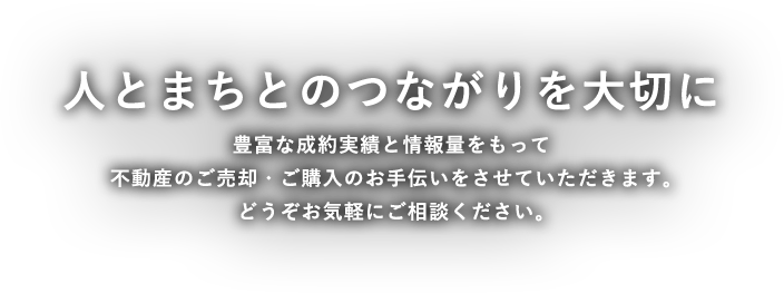 人と人とのつながりを大切に考え、豊富な成約実績と情報量で皆様の大切な資産のご売却・ご購入のお手伝いをさせて頂きます。どうぞお気軽にご相談ください。